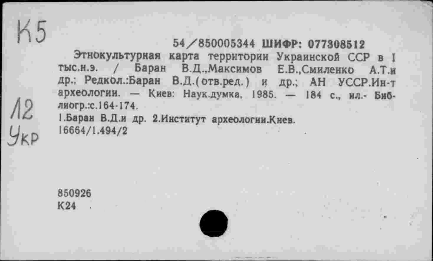 ﻿К5
/12
Укр
54/850005344 ШИФР: 077308512
Этнокультурная карта территории Украинской ССР в I тыс.н.э. / Баран В.Д.,Максимов Е.В.,Смиленко А.Т.ц др.; Редкол.:Баран В.Д.(отв.ред. ) и др.; АН УССР.Ин-т археологии. — Киев: Наук.думка, 1985. — 184 с., ил.- Биб-лиогр.:с.164-174.
1.Баран В.Д.и др. 2.Институт археологии.Киев. 16664/1.494/2
850926
К24